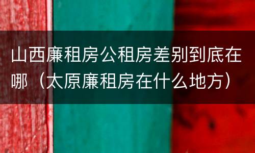 山西廉租房公租房差别到底在哪（太原廉租房在什么地方）