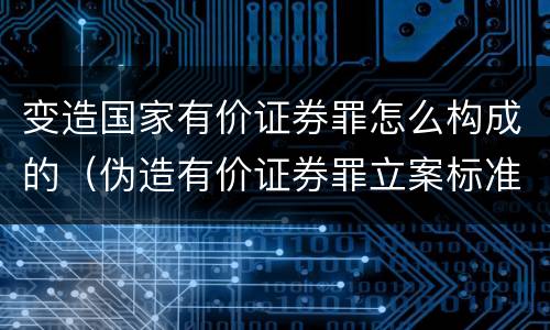 变造国家有价证券罪怎么构成的（伪造有价证券罪立案标准）