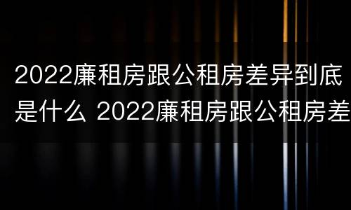 2022廉租房跟公租房差异到底是什么 2022廉租房跟公租房差异到底是什么呢