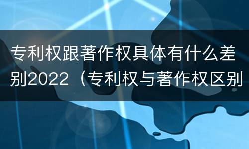 专利权跟著作权具体有什么差别2022（专利权与著作权区别）