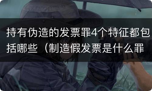 持有伪造的发票罪4个特征都包括哪些（制造假发票是什么罪名）