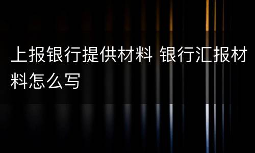 上报银行提供材料 银行汇报材料怎么写