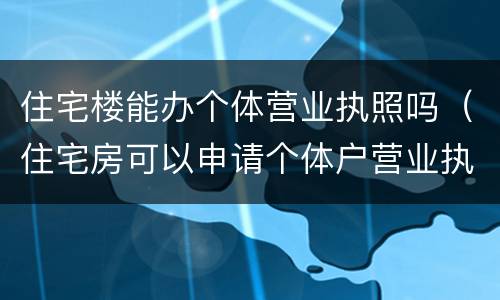 住宅楼能办个体营业执照吗（住宅房可以申请个体户营业执照吗）