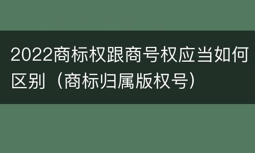 2022商标权跟商号权应当如何区别（商标归属版权号）