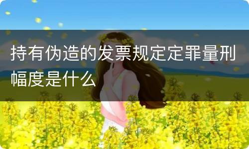 持有伪造的发票规定定罪量刑幅度是什么