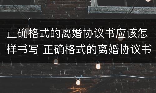 正确格式的离婚协议书应该怎样书写 正确格式的离婚协议书应该怎样书写才有效