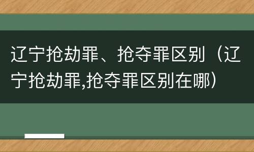辽宁抢劫罪、抢夺罪区别（辽宁抢劫罪,抢夺罪区别在哪）
