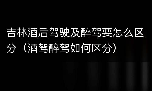 吉林酒后驾驶及醉驾要怎么区分（酒驾醉驾如何区分）