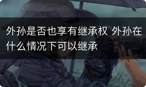 外孙是否也享有继承权 外孙在什么情况下可以继承
