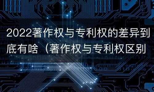 2022著作权与专利权的差异到底有啥（著作权与专利权区别）