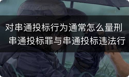 对串通投标行为通常怎么量刑 串通投标罪与串通投标违法行为的界限