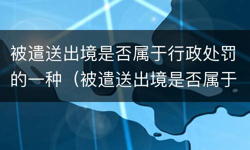 被遣送出境是否属于行政处罚的一种（被遣送出境是否属于行政处罚的一种情形）