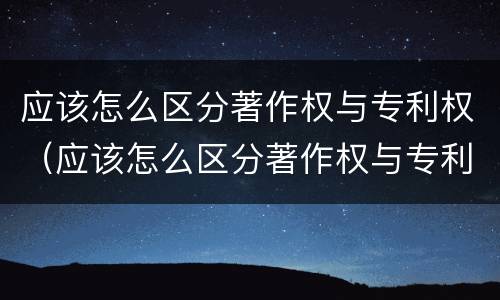 应该怎么区分著作权与专利权（应该怎么区分著作权与专利权的区别）