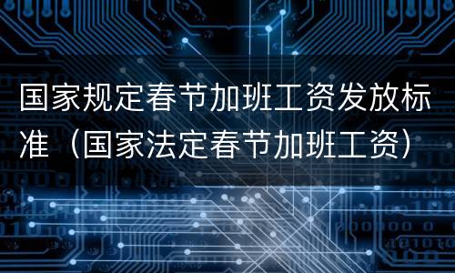 国家规定春节加班工资发放标准（国家法定春节加班工资）