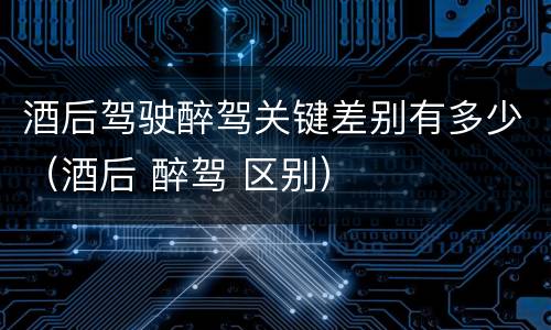 酒后驾驶醉驾关键差别有多少（酒后 醉驾 区别）