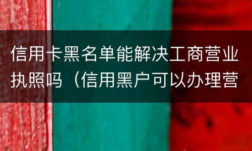 信用卡黑名单能解决工商营业执照吗（信用黑户可以办理营业执照吗）