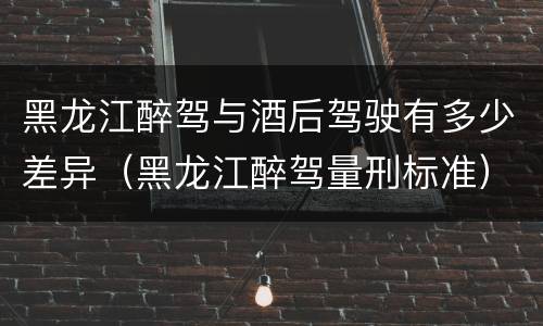 黑龙江醉驾与酒后驾驶有多少差异（黑龙江醉驾量刑标准）