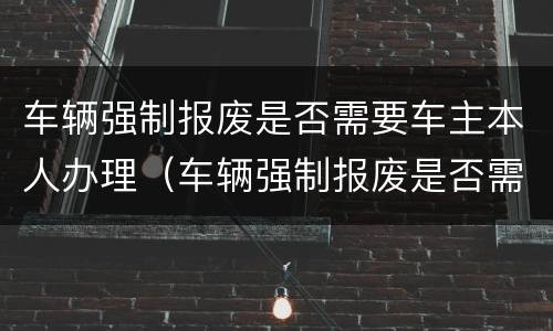 车辆强制报废是否需要车主本人办理（车辆强制报废是否需要车主本人办理手续）