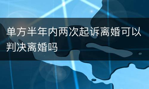 单方半年内两次起诉离婚可以判决离婚吗