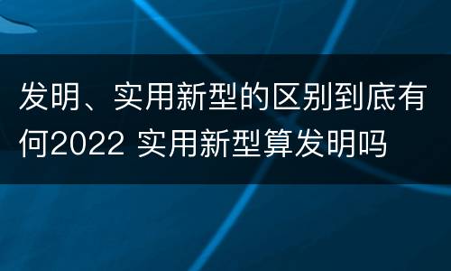 发明、实用新型的区别到底有何2022 实用新型算发明吗