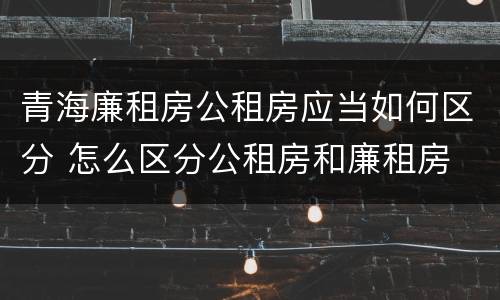青海廉租房公租房应当如何区分 怎么区分公租房和廉租房