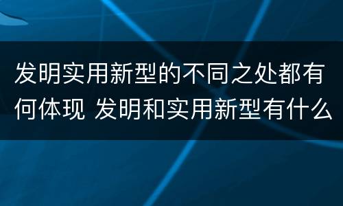 发明实用新型的不同之处都有何体现 发明和实用新型有什么区别