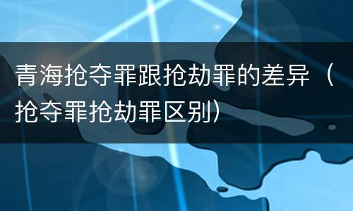 青海抢夺罪跟抢劫罪的差异（抢夺罪抢劫罪区别）