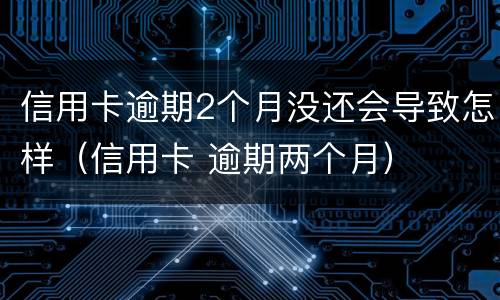 信用卡逾期2个月没还会导致怎样（信用卡 逾期两个月）
