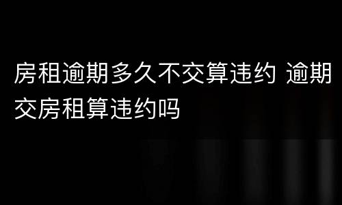 房租逾期多久不交算违约 逾期交房租算违约吗