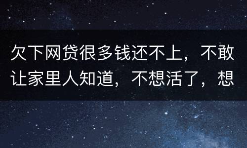 欠下网贷很多钱还不上，不敢让家里人知道，不想活了，想一死了之
