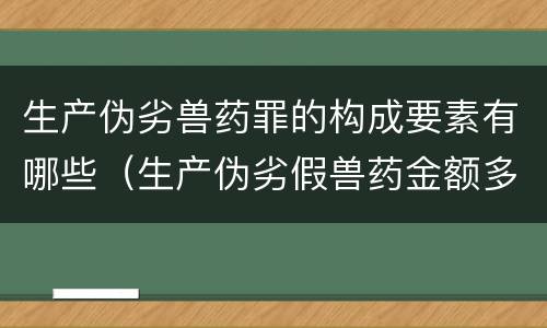 生产伪劣兽药罪的构成要素有哪些（生产伪劣假兽药金额多少量刑）