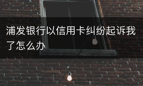 浦发银行以信用卡纠纷起诉我了怎么办