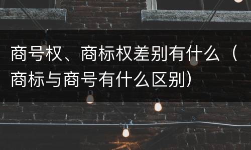 商号权、商标权差别有什么（商标与商号有什么区别）