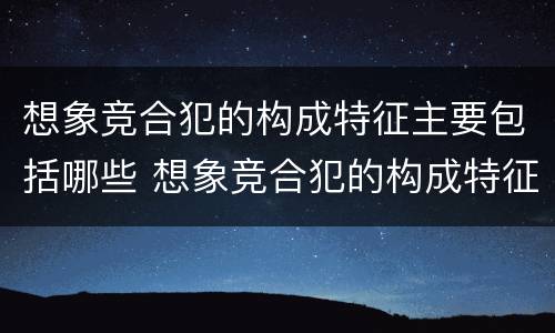想象竞合犯的构成特征主要包括哪些 想象竞合犯的构成特征主要包括哪些方面