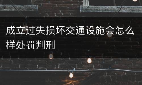 成立过失损坏交通设施会怎么样处罚判刑