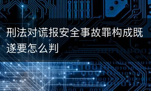 刑法对谎报安全事故罪构成既遂要怎么判