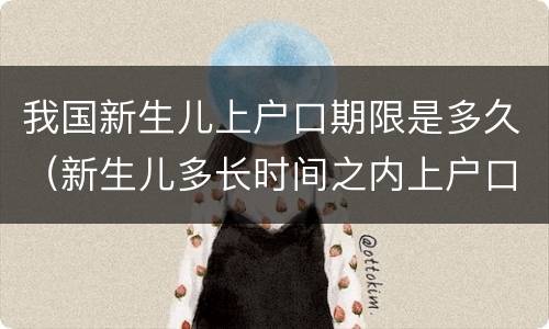我国新生儿上户口期限是多久（新生儿多长时间之内上户口）
