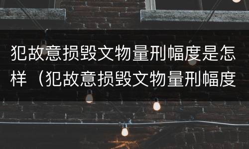 犯故意损毁文物量刑幅度是怎样（犯故意损毁文物量刑幅度是怎样计算的）
