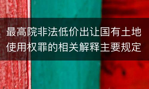 最高院非法低价出让国有土地使用权罪的相关解释主要规定都有哪些