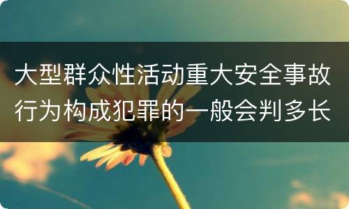大型群众性活动重大安全事故行为构成犯罪的一般会判多长时间