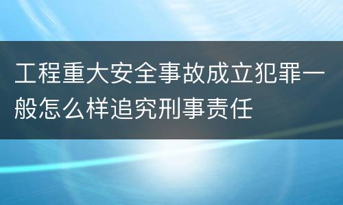 工程重大安全事故成立犯罪一般怎么样追究刑事责任