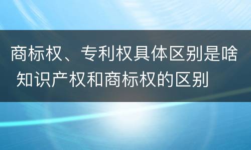 商标权、专利权具体区别是啥 知识产权和商标权的区别