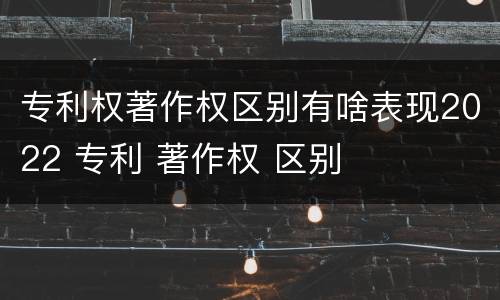 专利权著作权区别有啥表现2022 专利 著作权 区别