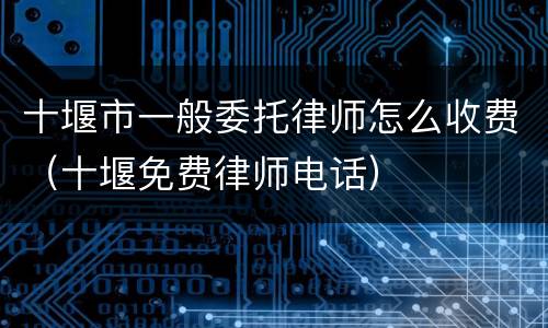 十堰市一般委托律师怎么收费（十堰免费律师电话）