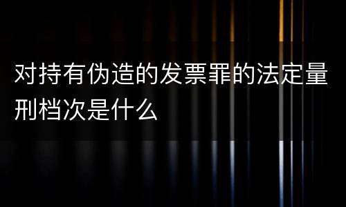 对持有伪造的发票罪的法定量刑档次是什么
