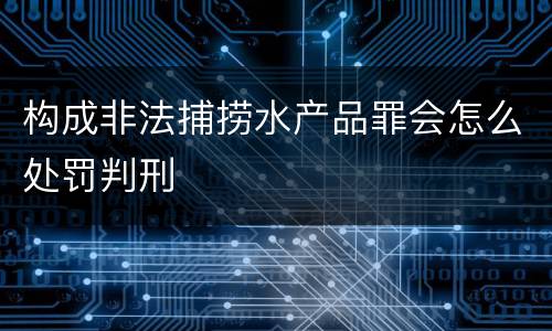 构成非法捕捞水产品罪会怎么处罚判刑