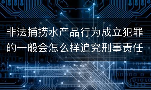 非法捕捞水产品行为成立犯罪的一般会怎么样追究刑事责任