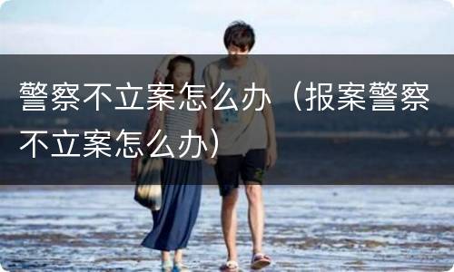 警察不立案怎么办（报案警察不立案怎么办）