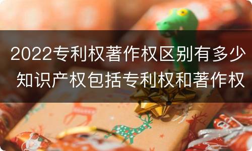 2022专利权著作权区别有多少 知识产权包括专利权和著作权吗