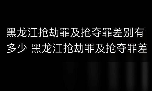 黑龙江抢劫罪及抢夺罪差别有多少 黑龙江抢劫罪及抢夺罪差别有多少万